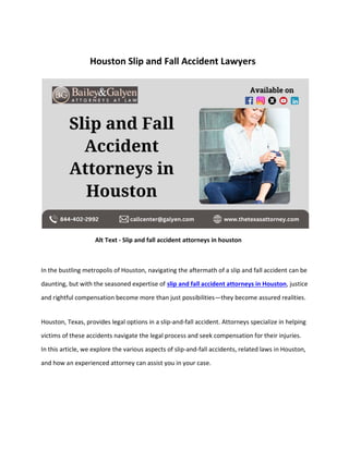 Houston Slip and Fall Accident Lawyers
Alt Text - Slip and fall accident attorneys in houston
In the bustling metropolis of Houston, navigating the aftermath of a slip and fall accident can be
daunting, but with the seasoned expertise of slip and fall accident attorneys in Houston, justice
and rightful compensation become more than just possibilities—they become assured realities.
Houston, Texas, provides legal options in a slip-and-fall accident. Attorneys specialize in helping
victims of these accidents navigate the legal process and seek compensation for their injuries.
In this article, we explore the various aspects of slip-and-fall accidents, related laws in Houston,
and how an experienced attorney can assist you in your case.
 