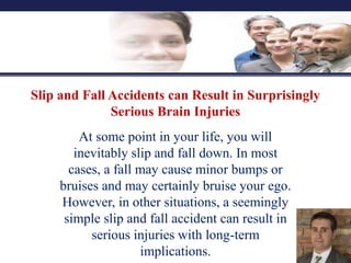 Slip and Fall Accidents can Result in Surprisingly
Serious Brain Injuries
At some point in your life, you will
inevitably slip and fall down. In most
cases, a fall may cause minor bumps or
bruises and may certainly bruise your ego.
However, in other situations, a seemingly
simple slip and fall accident can result in
serious injuries with long-term
implications.
 