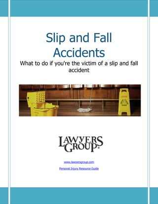 Slip and Fall
                      Accidents
 What to do if you're the victim of a slip and fall
                     accident




                                   www.lawyersgroup.com

                                Personal Injury Resource Guide




                                                                 1
http://www.lawyersgroup.com/personal-injury/resources
 