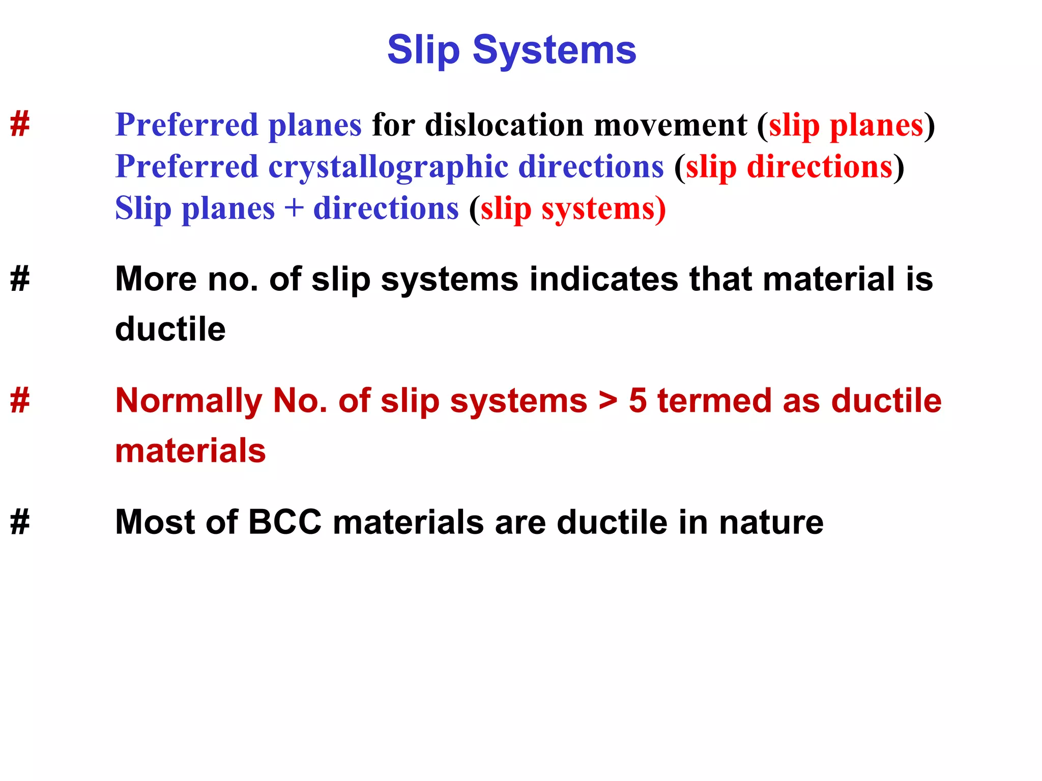 Slip Systems
# Preferred planes for dislocation movement (slip planes)
Preferred crystallographic directions (slip directions)
Slip planes + directions (slip systems)
# More no. of slip systems indicates that material is
ductile
# Normally No. of slip systems > 5 termed as ductile
materials
# Most of BCC materials are ductile in nature
 