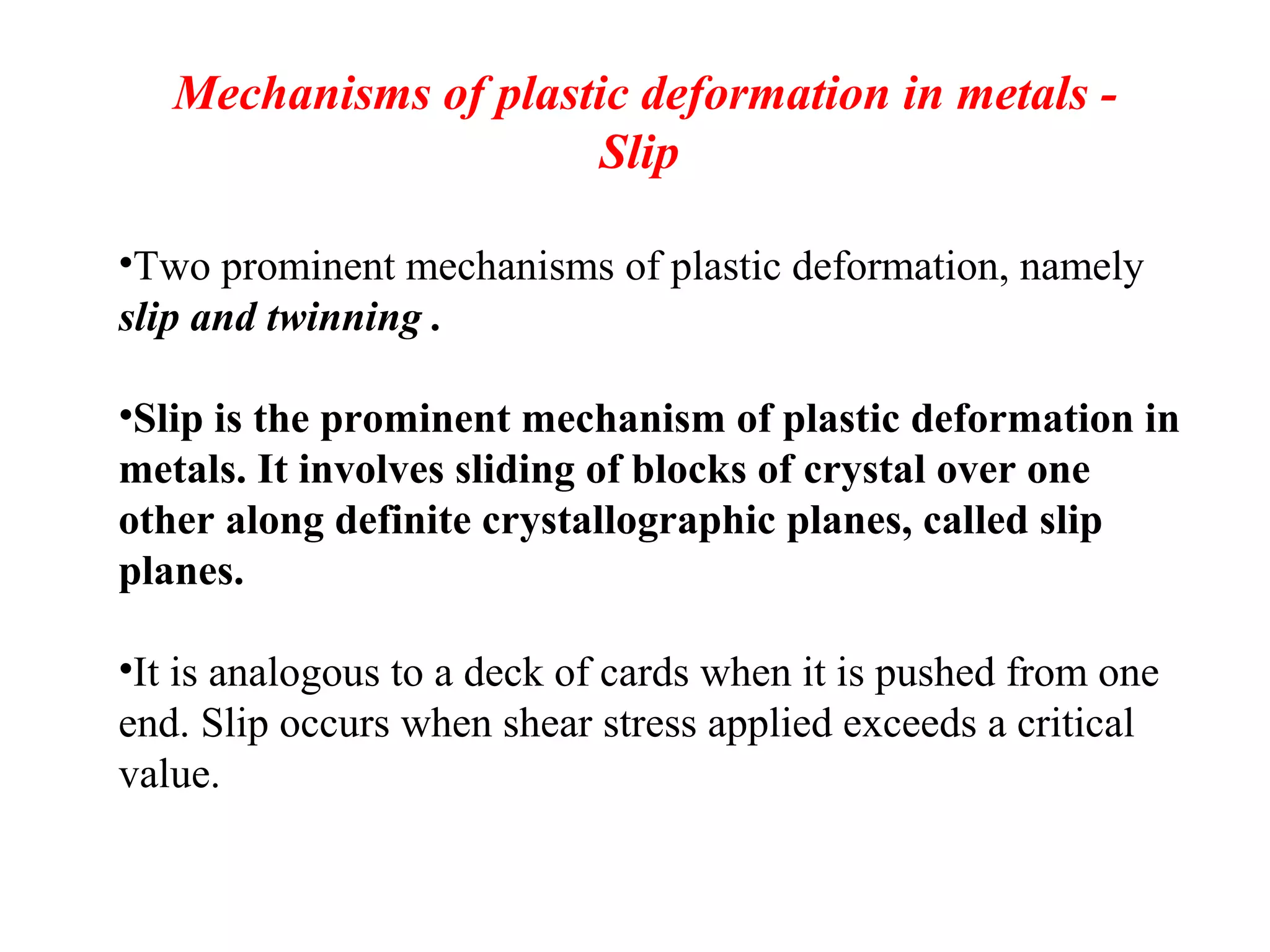 Mechanisms of plastic deformation in metals -
Slip
•Two prominent mechanisms of plastic deformation, namely
slip and twinning .
•Slip is the prominent mechanism of plastic deformation in
metals. It involves sliding of blocks of crystal over one
other along definite crystallographic planes, called slip
planes.
•It is analogous to a deck of cards when it is pushed from one
end. Slip occurs when shear stress applied exceeds a critical
value.
 