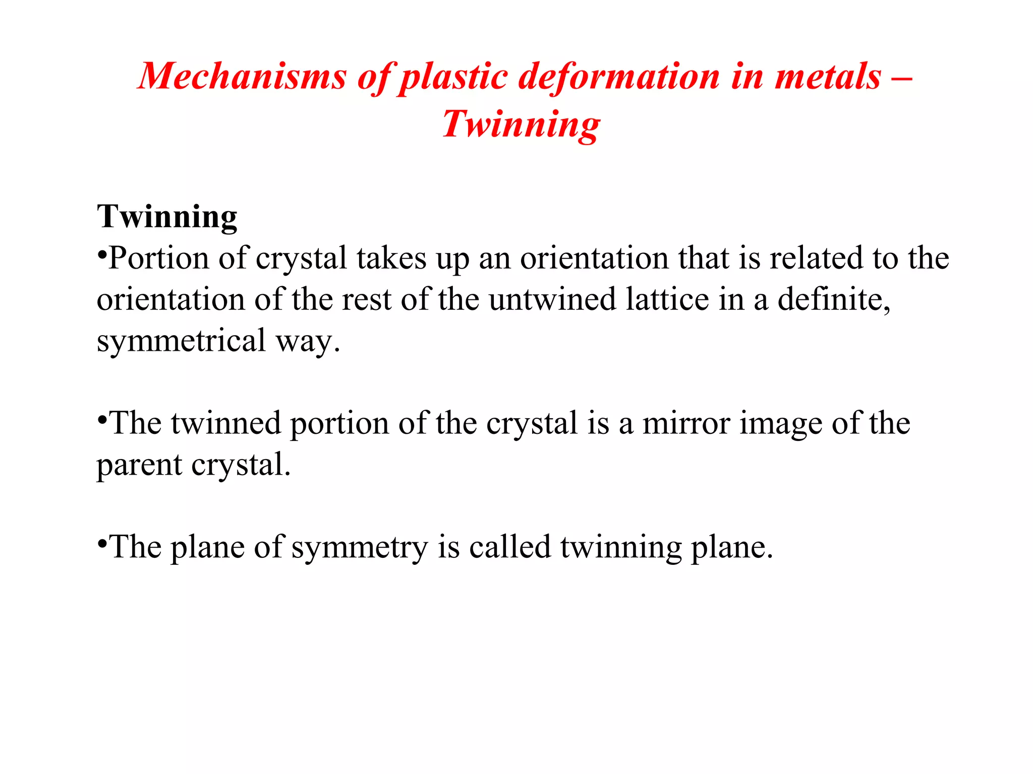 Mechanisms of plastic deformation in metals –
Twinning
Twinning
•Portion of crystal takes up an orientation that is related to the
orientation of the rest of the untwined lattice in a definite,
symmetrical way.
•The twinned portion of the crystal is a mirror image of the
parent crystal.
•The plane of symmetry is called twinning plane.
 