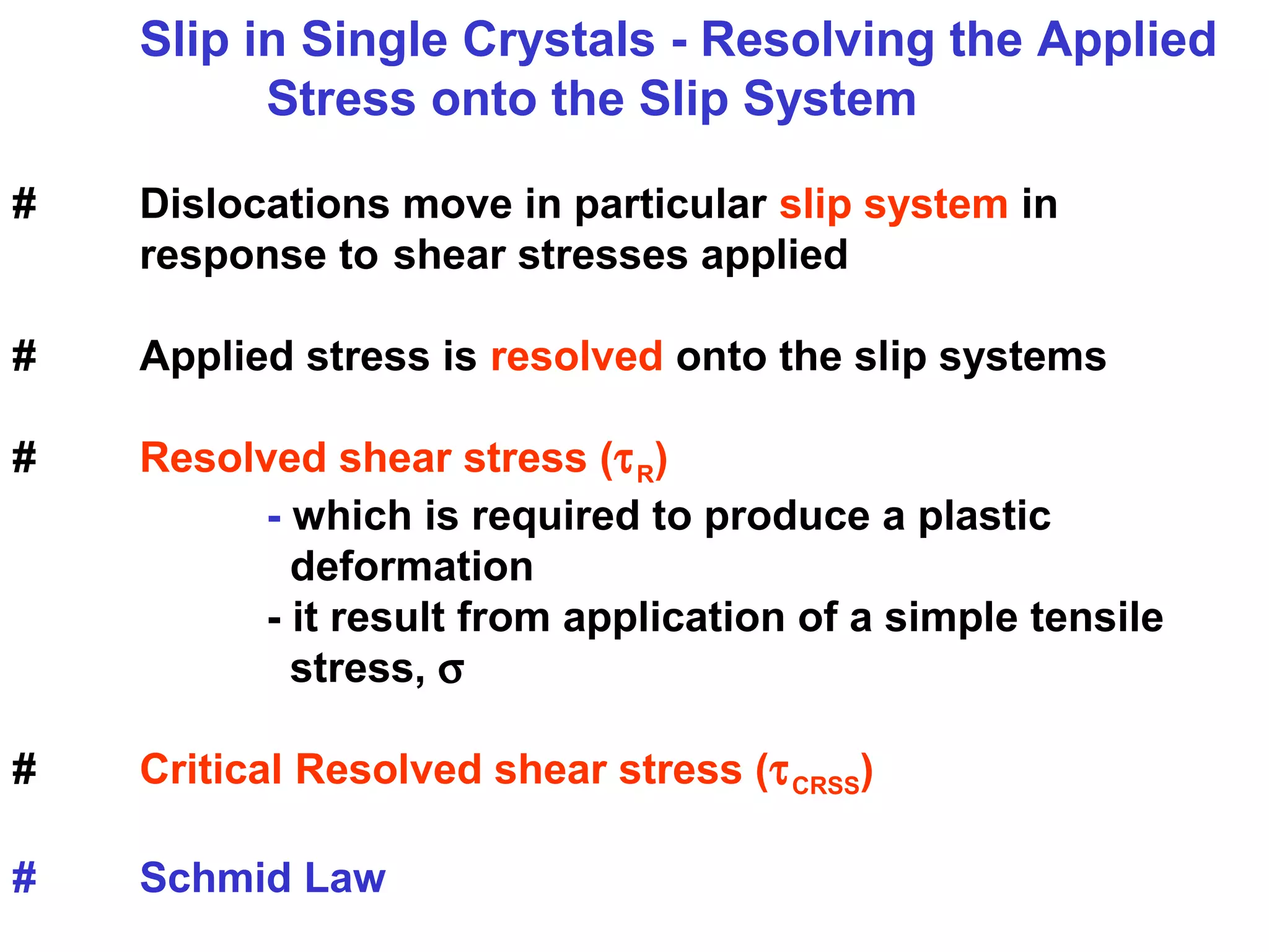 Slip in Single Crystals - Resolving the Applied
Stress onto the Slip System
# Dislocations move in particular slip system in
response to shear stresses applied
# Applied stress is resolved onto the slip systems
# Resolved shear stress (τR)
- which is required to produce a plastic
deformation
- it result from application of a simple tensile
stress, σ
# Critical Resolved shear stress (τCRSS)
# Schmid Law
 