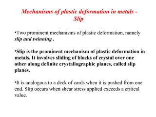 Mechanisms of plastic deformation in metals -
Slip
•Two prominent mechanisms of plastic deformation, namely
slip and twinning .
•Slip is the prominent mechanism of plastic deformation in
metals. It involves sliding of blocks of crystal over one
other along definite crystallographic planes, called slip
planes.
•It is analogous to a deck of cards when it is pushed from one
end. Slip occurs when shear stress applied exceeds a critical
value.
 