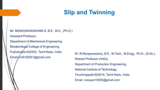 Slip and Twinning
Mr. MANICKAVASAHAM G, B.E., M.E., (Ph.D.)
Assistant Professor,
Department of Mechanical Engineering,
Mookambigai College of Engineering,
Pudukkottai-622502, Tamil Nadu, India.
Email:mv8128351@gmail.com
Dr. R.Narayanasamy, B.E., M.Tech., M.Engg., Ph.D., (D.Sc.)
Retired Professor (HAG),
Department of Production Engineering,
National Institute of Technology,
Tiruchirappalli-620015, Tamil Nadu, India.
Email: narayan19355@gmail.com
 