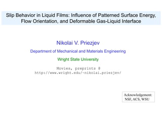 Acknowledgement:
NSF, ACS, WSU
Slip Behavior in Liquid Films: Influence of Patterned Surface Energy,
Flow Orientation, and Deformable Gas-Liquid Interface
Nikolai V. Priezjev
Department of Mechanical and Materials Engineering
Wright State University
Movies, preprints @
http://www.wright.edu/~nikolai.priezjev/
 