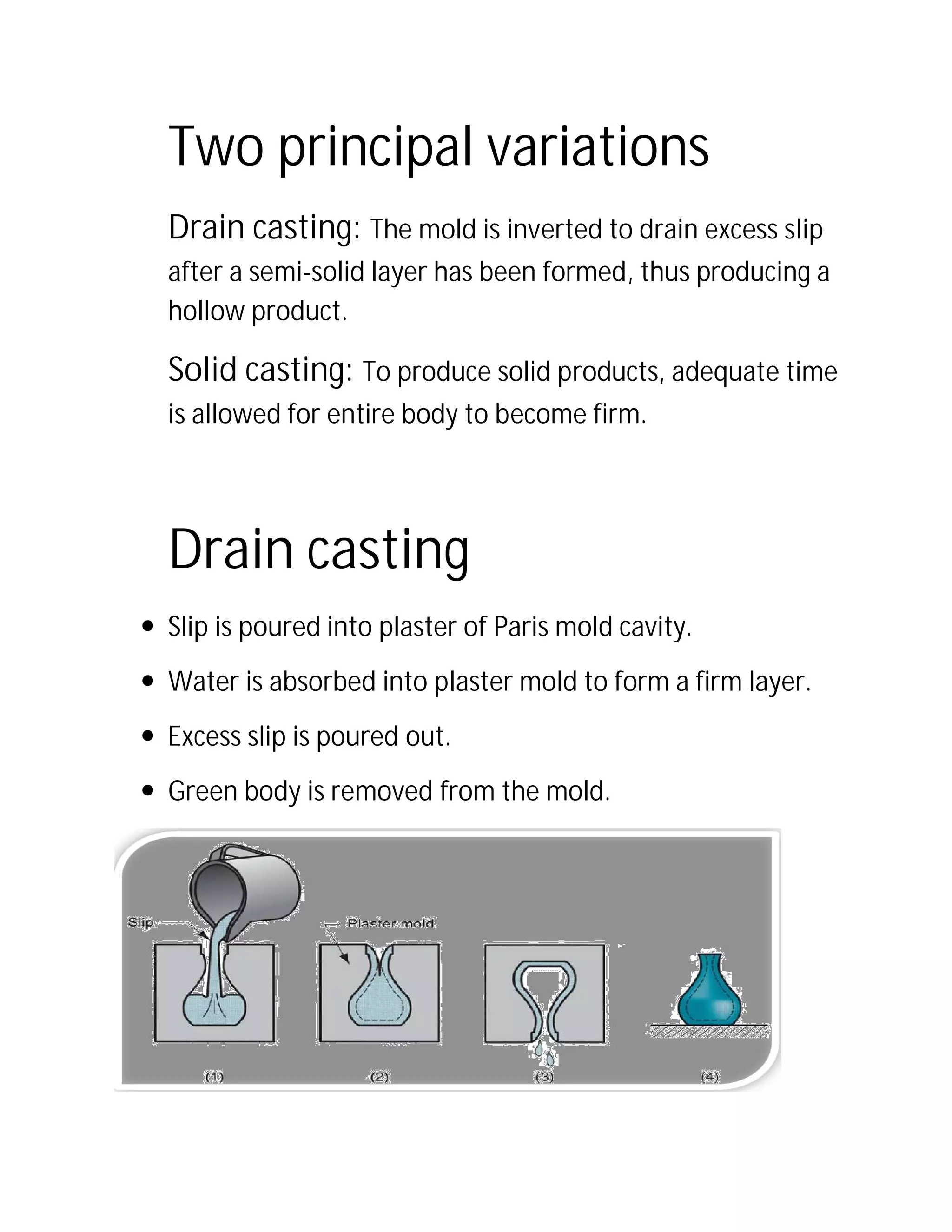 Two principal variations
Drain casting:
after a semi-solid layer has been formed, thus producing a
hollow product.
Solid casting:
is allowed for entire body to become firm.
Drain casting
 Slip is poured into plaster of Paris mold cavity.
 Water is absorbed into plaster mold to form a firm layer.
 Excess slip is poured out.
 Green body is removed from the mold.
Two principal variations
Drain casting: The mold is inverted to drain excess slip
solid layer has been formed, thus producing a
To produce solid products, adequate time
is allowed for entire body to become firm.
Drain casting
Slip is poured into plaster of Paris mold cavity.
Water is absorbed into plaster mold to form a firm layer.
Excess slip is poured out.
Green body is removed from the mold.
Two principal variations
d to drain excess slip
solid layer has been formed, thus producing a
To produce solid products, adequate time
Water is absorbed into plaster mold to form a firm layer.
 