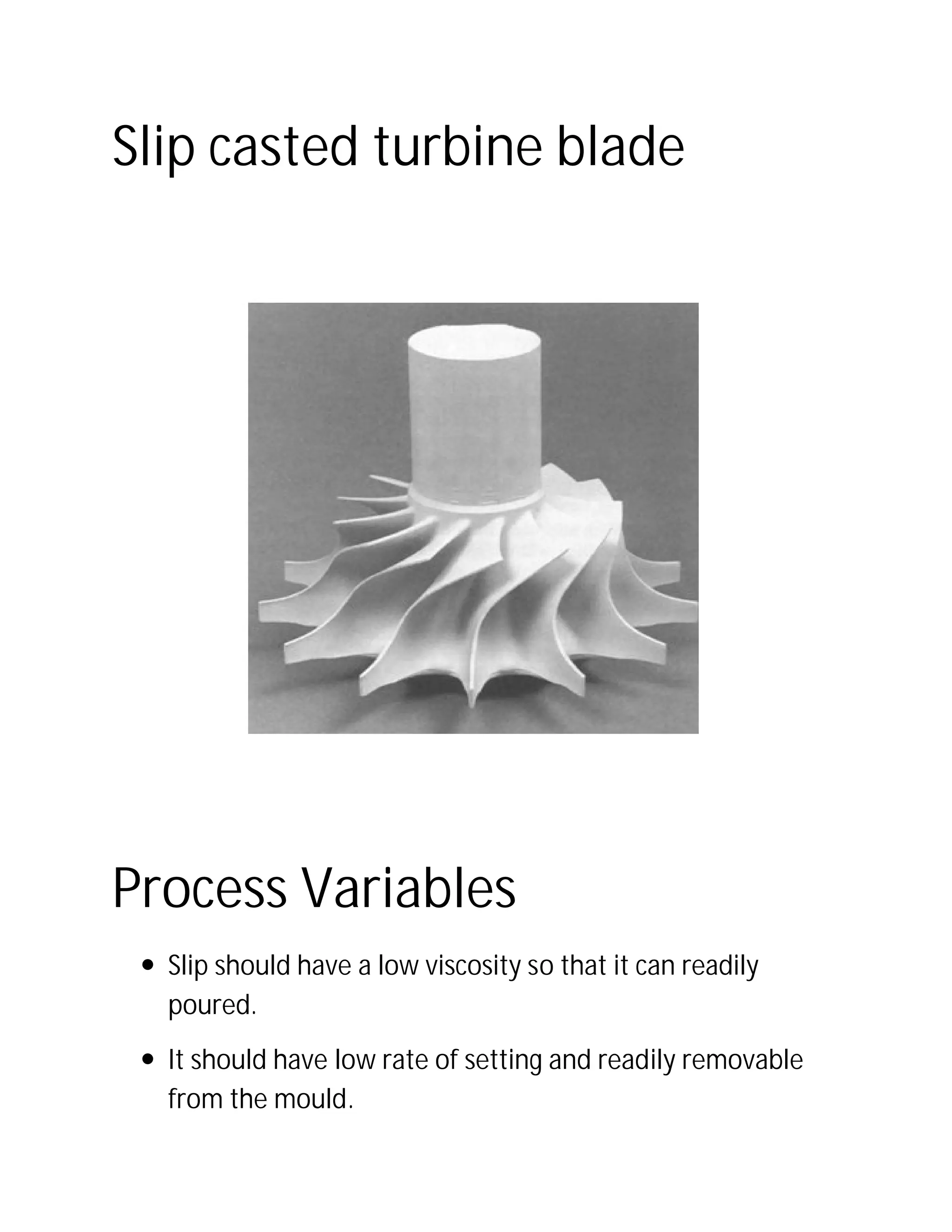 Slip casted turbine blade
Process Variables
 Slip should have a low viscosity so that it can readily
poured.
 It should have low rate of setting and readily removable
from the mould.
Slip casted turbine blade
Process Variables
Slip should have a low viscosity so that it can readily
It should have low rate of setting and readily removable
Slip should have a low viscosity so that it can readily
It should have low rate of setting and readily removable
 