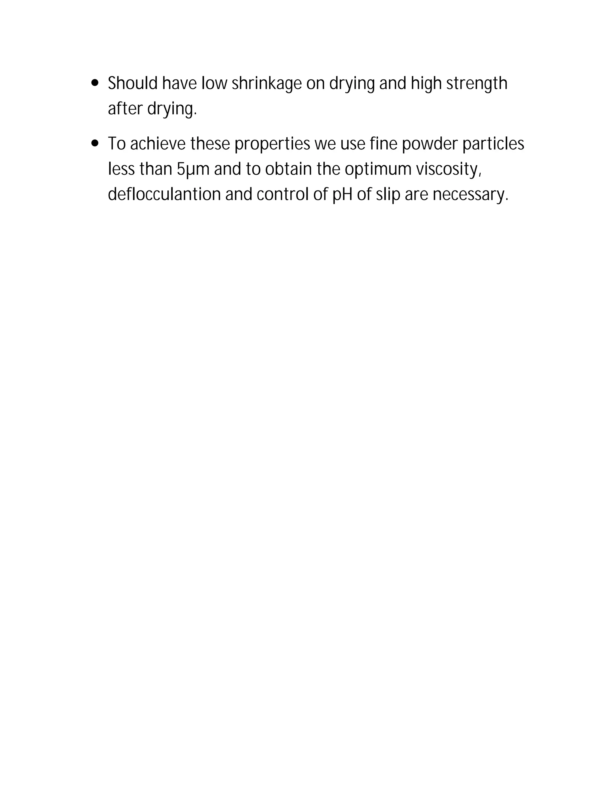  Should have low shrinkage on drying and high strength
after drying.
 To achieve these properties we use fine powder particles
less than 5µm and to obtain the optimum viscosity,
deflocculantion and control of pH of slip are necessary.
 