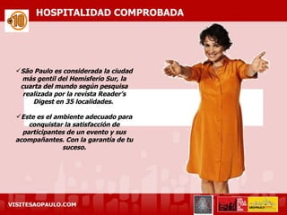 HOSPITALIDAD COMPROBADA




São Paulo es considerada la ciudad
 más gentil del Hemisferio Sur, la
 cuarta del mundo según pesquisa
  realizada por la revista Reader’s
     Digest en 35 localidades.

Este es el ambiente adecuado para
    conquistar la satisfacción de
  participantes de un evento y sus
acompañantes. Con la garantía de tu
              suceso.
 