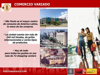 COMERCIO VARIADO



São Paulo es el mayor centro
de consumo de América Latina,
   la meca de las compras.


La ciudad cuenta con más de
  240 mil tiendas, de grifes
internacionales a varios tipos
        de productos.


        Hay de todo
 para todos los gustos en sus
 más de 72 shopping centers
 