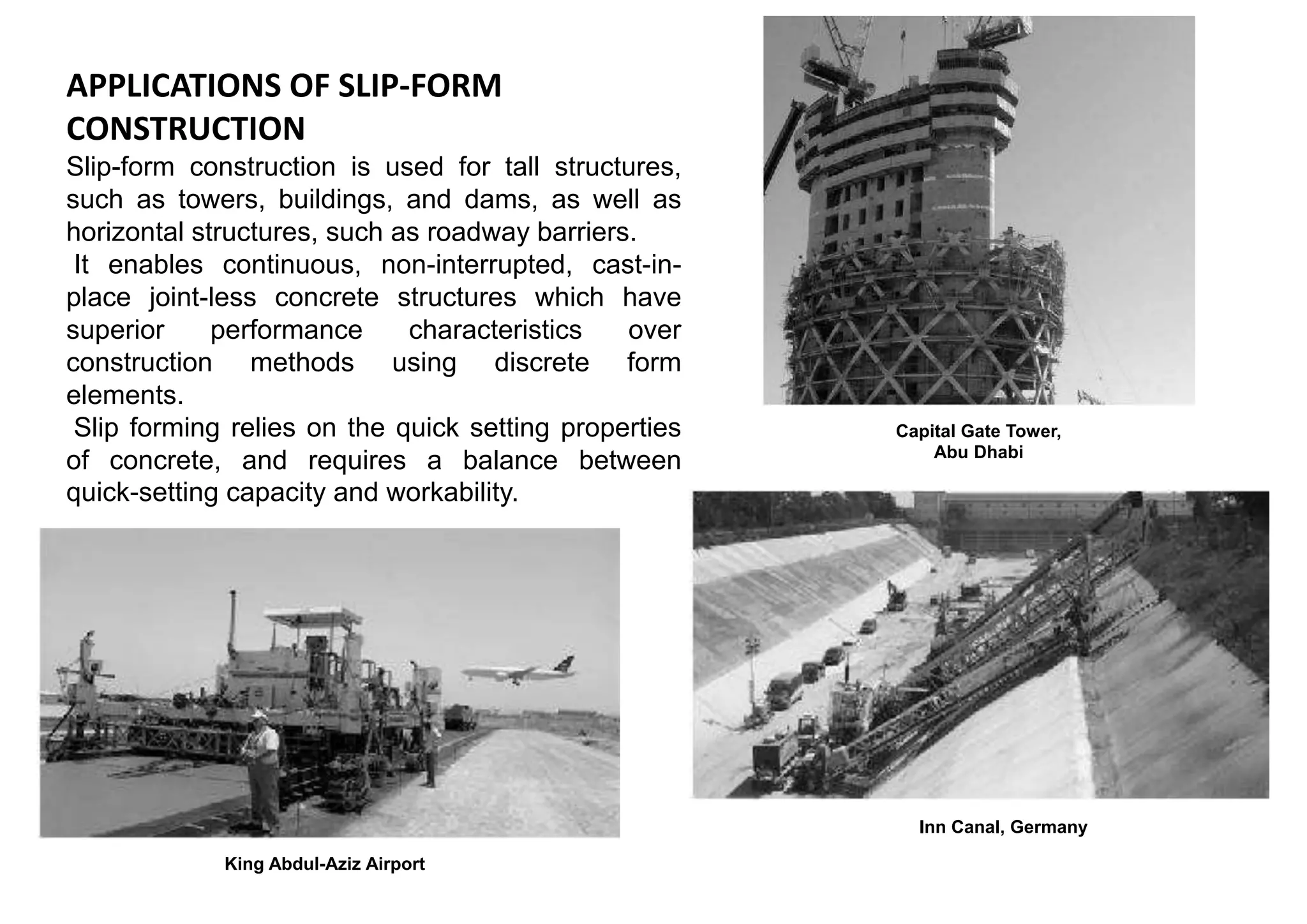 APPLICATIONS OF SLIP-FORM
CONSTRUCTION
Slip-form construction is used for tall structures,
such as towers, buildings, and dams, as well as
horizontal structures, such as roadway barriers.
It enables continuous, non-interrupted, cast-in-
place joint-less concrete structures which have
superior performance characteristics over
construction methods using discrete form
elements.
Slip forming relies on the quick setting properties
of concrete, and requires a balance between
quick-setting capacity and workability.
Capital Gate Tower,
Abu Dhabi
King Abdul-Aziz Airport
Inn Canal, Germany
 