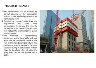 PROCESS EFFICIENCY :
 Fast construction can be achieved by
careful planning of the construction
process. Crane availability is critical for
normal jump form.
 Self-climbing formwork cuts down the
requirement for crane time
considerably. By allowing the crane to
be used for other construction work this
may reduce the total number of cranes
needed on site.
 The formwork is independently
supported, so the shear walls and core
walls can be completed ahead of the
rest of the main building structure. This
can help to provide stability to the main
structure during its construction and can
have the beneficial effect of taking the
jump form core off the project critical
path.
 