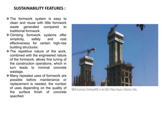 SUSTAINABILITY FEATURES :
 The formwork system is easy to
clean and reuse with little formwork
waste generated compared to
traditional formwork.
 Climbing formwork systems offer
simplicity, safety and cost
effectiveness for certain high-rise
building structures.
 The repetitive nature of the work,
combined with the engineered nature
of the formwork, allows fine tuning of
the construction operations, which in
turn leads to minimal concrete
wastage.
 Many repeated uses of formwork are
possible before maintenance or
replacement is needed, the number
of uses depending on the quality of
the surface finish of concrete
specified.
 