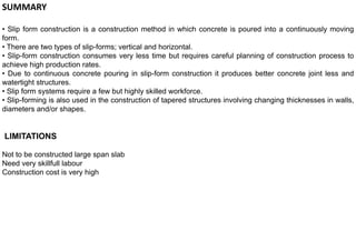 SUMMARY
• Slip form construction is a construction method in which concrete is poured into a continuously moving
form.
• There are two types of slip-forms; vertical and horizontal.
• Slip-form construction consumes very less time but requires careful planning of construction process to
achieve high production rates.
• Due to continuous concrete pouring in slip-form construction it produces better concrete joint less and
watertight structures.
• Slip form systems require a few but highly skilled workforce.
• Slip-forming is also used in the construction of tapered structures involving changing thicknesses in walls,
diameters and/or shapes.
LIMITATIONS
Not to be constructed large span slab
Need very skillfull labour
Construction cost is very high
 