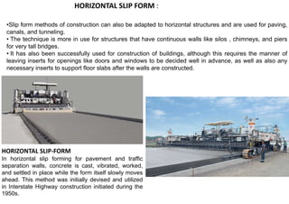 •Slip form methods of construction can also be adapted to horizontal structures and are used for paving,
canals, and tunneling.
• The technique is more in use for structures that have continuous walls like silos , chimneys, and piers
for very tall bridges.
• It has also been successfully used for construction of buildings, although this requires the manner of
leaving inserts for openings like doors and windows to be decided well in advance, as well as also any
necessary inserts to support floor slabs after the walls are constructed.
HORIZONTAL SLIP FORM :
HORIZONTAL SLIP-FORM
In horizontal slip forming for pavement and traffic
separation walls, concrete is cast, vibrated, worked,
and settled in place while the form itself slowly moves
ahead. This method was initially devised and utilized
in Interstate Highway construction initiated during the
1950s.
 