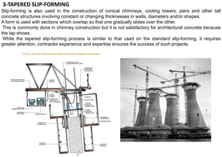 3-TAPERED SLIP-FORMING
Slip-forming is also used in the construction of conical chimneys, cooling towers, piers and other tall
concrete structures involving constant or changing thicknesses in walls, diameters and/or shapes.
A form is used with sections which overlap so that one gradually slides over the other.
This is commonly done in chimney construction but it is not satisfactory for architectural concrete because
the lap shows.
While the tapered slip-forming process is similar to that used on the standard slip-forming, it requires
greater attention, contractor experience and expertise ensures the success of such projects.
 