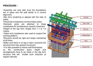 PROCEDURE :
•Assembly can only start once the foundations
are in place and the wall starter is in correct
alignment.
•Slip form shuttering is aligned with the help of
yokes.
•Horizontal crossbeams connect these yokes.
•Hydraulic jacks are attached to these
crossbeams for simultaneous upward movement.
•Height of the slip form ranges from 1.1 to 1.5
meters.
•Yokes and crossbeams also used to support the
working platform.
•Structure should be rigid and shape maintained
at all times.
•Make sure there is no lag or else it prevents the
structure from free upward movement
• It is also possible to reduce wall thicknesses
as the construction gains height and
arrangements have to be made in the slip form
structure that will enable such reduction at
regular intervals.
 
