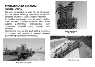 APPLICATIONS OF SLIP-FORM
CONSTRUCTION
Slip-form construction is used for tall structures,
such as towers, buildings, and dams, as well as
horizontal structures, such as roadway barriers.
It enables continuous, non-interrupted, cast-in-
place joint-less concrete structures which have
superior performance characteristics over
construction methods using discrete form
elements.
Slip forming relies on the quick setting properties
of concrete, and requires a balance between
quick-setting capacity and workability.
Capital Gate Tower,
Abu Dhabi
King Abdul-Aziz Airport
Inn Canal, Germany
 