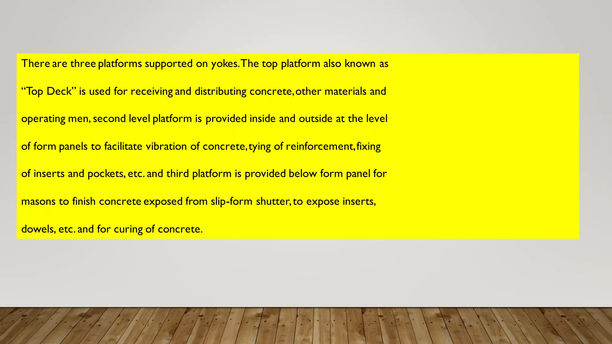 There are three platforms supported on yokes.The top platform also known as
“Top Deck” is used for receiving and distributing concrete,other materials and
operating men, second level platform is provided inside and outside at the level
of form panels to facilitate vibration of concrete,tying of reinforcement,fixing
of inserts and pockets, etc. and third platform is provided below form panel for
masons to finish concrete exposed from slip-form shutter,to expose inserts,
dowels, etc. and for curing of concrete.
 