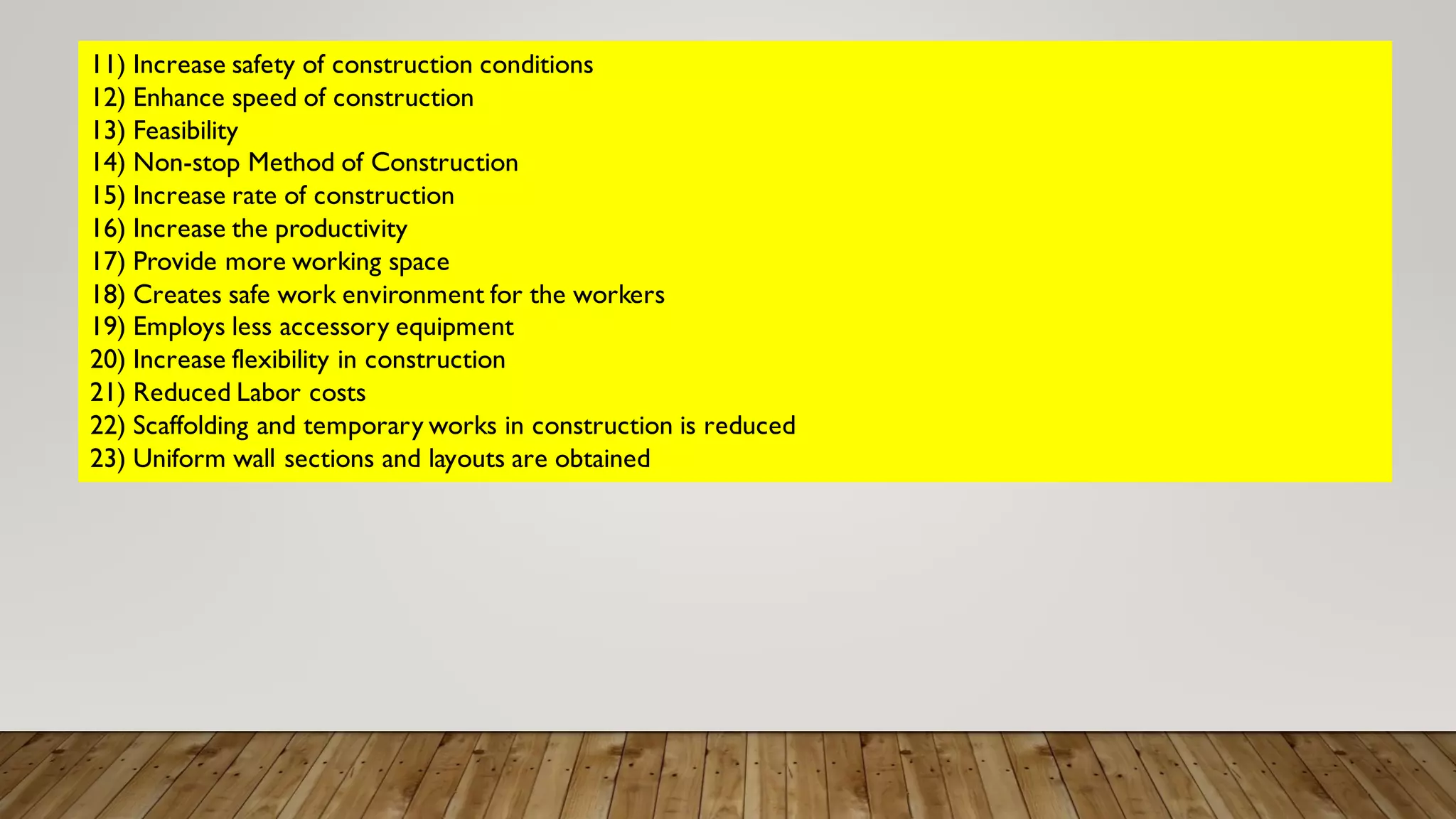11) Increase safety of construction conditions
12) Enhance speed of construction
13) Feasibility
14) Non-stop Method of Construction
15) Increase rate of construction
16) Increase the productivity
17) Provide more working space
18) Creates safe work environment for the workers
19) Employs less accessory equipment
20) Increase flexibility in construction
21) Reduced Labor costs
22) Scaffolding and temporary works in construction is reduced
23) Uniform wall sections and layouts are obtained
 
