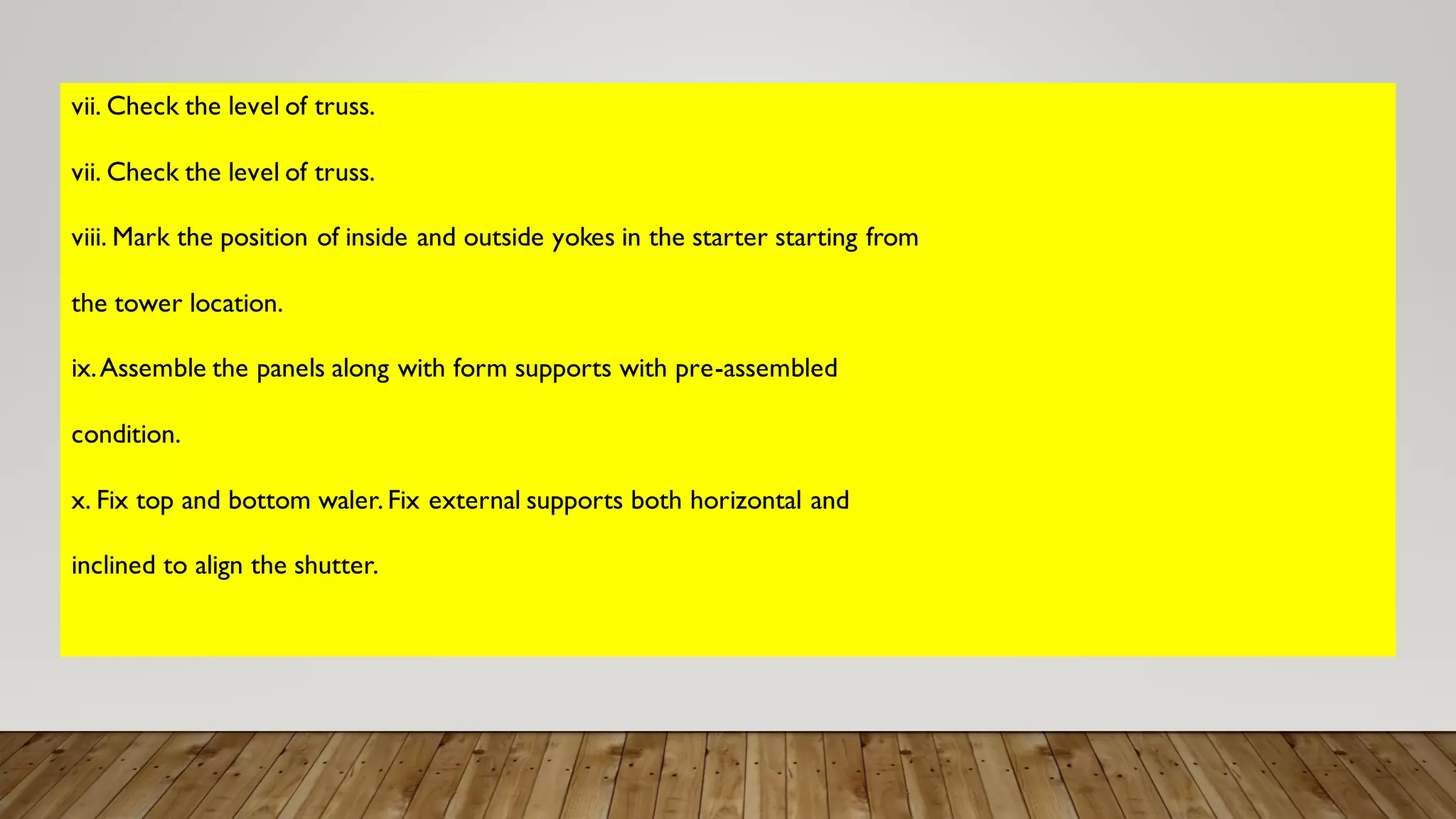 vii. Check the level of truss.
vii. Check the level of truss.
viii. Mark the position of inside and outside yokes in the starter starting from
the tower location.
ix.Assemble the panels along with form supports with pre-assembled
condition.
x. Fix top and bottom waler. Fix external supports both horizontal and
inclined to align the shutter.
 