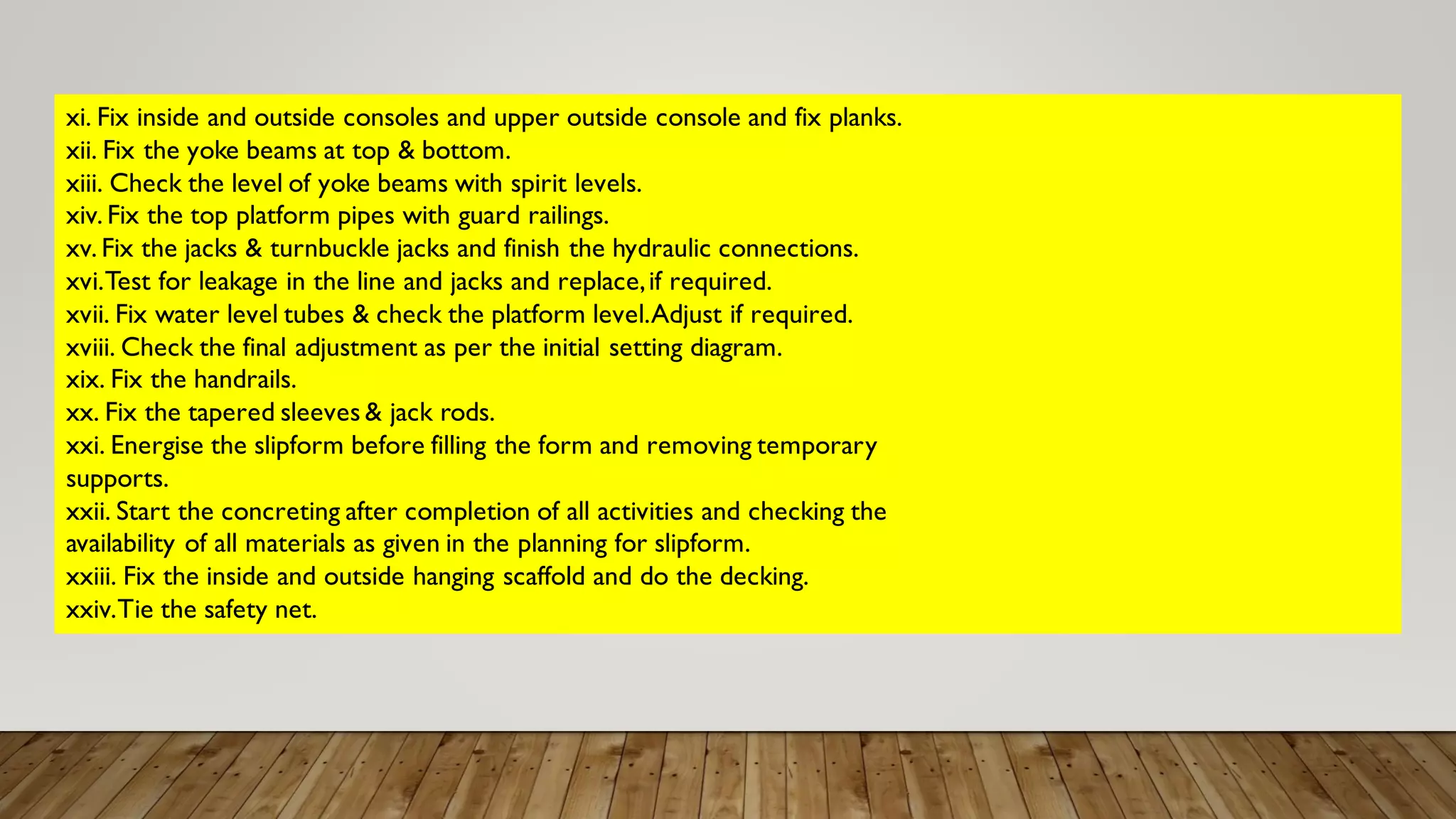 xi. Fix inside and outside consoles and upper outside console and fix planks.
xii. Fix the yoke beams at top & bottom.
xiii. Check the level of yoke beams with spirit levels.
xiv. Fix the top platform pipes with guard railings.
xv. Fix the jacks & turnbuckle jacks and finish the hydraulic connections.
xvi.Test for leakage in the line and jacks and replace,if required.
xvii. Fix water level tubes & check the platform level.Adjust if required.
xviii. Check the final adjustment as per the initial setting diagram.
xix. Fix the handrails.
xx. Fix the tapered sleeves & jack rods.
xxi. Energise the slipform before filling the form and removing temporary
supports.
xxii. Start the concreting after completion of all activities and checking the
availability of all materials as given in the planning for slipform.
xxiii. Fix the inside and outside hanging scaffold and do the decking.
xxiv.Tie the safety net.
 