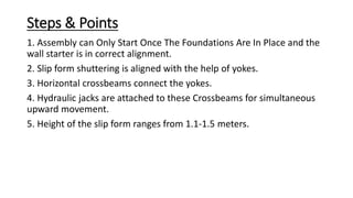 Steps & Points
1. Assembly can Only Start Once The Foundations Are In Place and the
wall starter is in correct alignment.
2. Slip form shuttering is aligned with the help of yokes.
3. Horizontal crossbeams connect the yokes.
4. Hydraulic jacks are attached to these Crossbeams for simultaneous
upward movement.
5. Height of the slip form ranges from 1.1-1.5 meters.
 