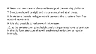 6. Yokes and crossbeams also used to support the working platform.
7. Structure should be rigid and shape maintained at all times.
8. Make sure there is no lag or else it prevents the structure from free
upward movement
9. It is also possible to reduce wall thicknesses
10. as the construction gains height and arrangements have to be made
in the slip form structure that will enable such reduction at regular
intervals.
 