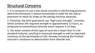 Structural Concerns
1. It is necessary to use a low slump concrete in slip forming processes
where the formwork is moved horizontally in order for the slab or
pavement to retain its shape as the paving machine advances.
2. Presently, slip form pavements use “high early strength.” concrete,
which achieves the required strength in approximately 12 hours, as
compared to conventional concrete which requires 5-14 days.
3. The water content of this type of concrete is lower than it is for
standard material, resulting in improved strength as well as improved
resistance to the permeation of salt, thereby increasing the finished
concrete's resistance to deterioration from chloride ions.
 