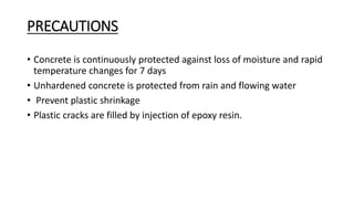 PRECAUTIONS
• Concrete is continuously protected against loss of moisture and rapid
temperature changes for 7 days
• Unhardened concrete is protected from rain and flowing water
• Prevent plastic shrinkage
• Plastic cracks are filled by injection of epoxy resin.
 