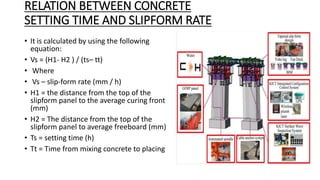 RELATION BETWEEN CONCRETE
SETTING TIME AND SLIPFORM RATE
• It is calculated by using the following
equation:
• Vs = (H1- H2 ) / (ts– tt)
• Where
• Vs – slip-form rate (mm / h)
• H1 = the distance from the top of the
slipform panel to the average curing front
(mm)
• H2 = The distance from the top of the
slipform panel to average freeboard (mm)
• Ts = setting time (h)
• Tt = Time from mixing concrete to placing
 