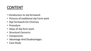 CONTENT
• Introduction to slip formwork
• Pictures of traditional slip Form work
• Slip Formwork For Chimney
• Procedure
• Steps of slip form work .
• Structural Concerns
• Components
• Advantage And Disadvantages
• Case Study
 