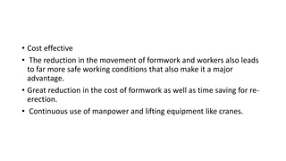 • Cost effective
• The reduction in the movement of formwork and workers also leads
to far more safe working conditions that also make it a major
advantage.
• Great reduction in the cost of formwork as well as time saving for re-
erection.
• Continuous use of manpower and lifting equipment like cranes.
 