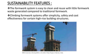 SUSTAINABILITY FEATURES :
❖The formwork system is easy to clean and reuse with little formwork
waste generated compared to traditional formwork.
❖Climbing formwork systems offer simplicity, safety and cost
effectiveness for certain high-rise building structures.
 