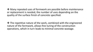 ❖ Many repeated uses of formwork are possible before maintenance
or replacement is needed, the number of uses depending on the
quality of the surface finish of concrete specified.
❖ The repetitive nature of the work, combined with the engineered
nature of the formwork, allows fine tuning of the construction
operations, which in turn leads to minimal concrete wastage.
 
