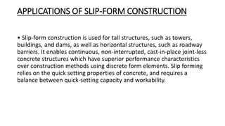 APPLICATIONS OF SLIP-FORM CONSTRUCTION
• Slip-form construction is used for tall structures, such as towers,
buildings, and dams, as well as horizontal structures, such as roadway
barriers. It enables continuous, non-interrupted, cast-in-place joint-less
concrete structures which have superior performance characteristics
over construction methods using discrete form elements. Slip forming
relies on the quick setting properties of concrete, and requires a
balance between quick-setting capacity and workability.
 