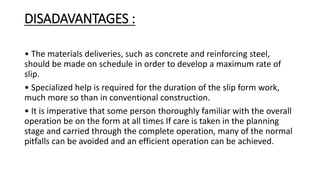 DISADAVANTAGES :
• The materials deliveries, such as concrete and reinforcing steel,
should be made on schedule in order to develop a maximum rate of
slip.
• Specialized help is required for the duration of the slip form work,
much more so than in conventional construction.
• It is imperative that some person thoroughly familiar with the overall
operation be on the form at all times If care is taken in the planning
stage and carried through the complete operation, many of the normal
pitfalls can be avoided and an efficient operation can be achieved.
 