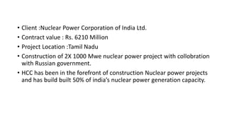• Client :Nuclear Power Corporation of India Ltd.
• Contract value : Rs. 6210 Million
• Project Location :Tamil Nadu
• Construction of 2X 1000 Mwe nuclear power project with collobration
with Russian government.
• HCC has been in the forefront of construction Nuclear power projects
and has build built 50% of india’s nuclear power generation capacity.
 