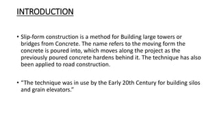 INTRODUCTION
• Slip-form construction is a method for Building large towers or
bridges from Concrete. The name refers to the moving form the
concrete is poured into, which moves along the project as the
previously poured concrete hardens behind it. The technique has also
been applied to road construction.
• “The technique was in use by the Early 20th Century for building silos
and grain elevators.”
 