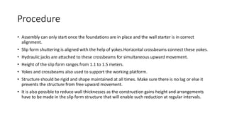 Procedure
• Assembly can only start once the foundations are in place and the wall starter is in correct
alignment.
• Slip form shuttering is aligned with the help of yokes.Horizontal crossbeams connect these yokes.
• Hydraulic jacks are attached to these crossbeams for simultaneous upward movement.
• Height of the slip form ranges from 1.1 to 1.5 meters.
• Yokes and crossbeams also used to support the working platform.
• Structure should be rigid and shape maintained at all times. Make sure there is no lag or else it
prevents the structure from free upward movement.
• It is also possible to reduce wall thicknesses as the construction gains height and arrangements
have to be made in the slip form structure that will enable such reduction at regular intervals.
 