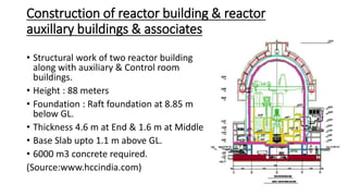 Construction of reactor building & reactor
auxillary buildings & associates
• Structural work of two reactor building
along with auxiliary & Control room
buildings.
• Height : 88 meters
• Foundation : Raft foundation at 8.85 m
below GL.
• Thickness 4.6 m at End & 1.6 m at Middle
• Base Slab upto 1.1 m above GL.
• 6000 m3 concrete required.
(Source:www.hccindia.com)
 