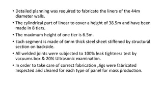 • Detailed planning was required to fabricate the liners of the 44m
diameter walls.
• The cylindrical part of linear to cover a height of 38.5m and have been
made in 8 tiers.
• The maximum height of one tier is 6.5m.
• Each segment is made of 6mm thick steel sheet stiffened by structural
section on backside.
• All welded joints were subjected to 100% leak tightness test by
vacuums box & 20% Ultrasonic examination.
• In order to take care of correct fabrication ,Jigs were fabricated
Inspected and cleared for each type of panel for mass production.
 