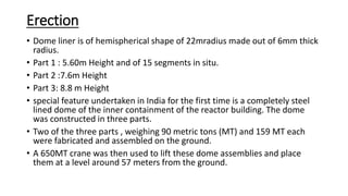 Erection
• Dome liner is of hemispherical shape of 22mradius made out of 6mm thick
radius.
• Part 1 : 5.60m Height and of 15 segments in situ.
• Part 2 :7.6m Height
• Part 3: 8.8 m Height
• special feature undertaken in India for the first time is a completely steel
lined dome of the inner containment of the reactor building. The dome
was constructed in three parts.
• Two of the three parts , weighing 90 metric tons (MT) and 159 MT each
were fabricated and assembled on the ground.
• A 650MT crane was then used to lift these dome assemblies and place
them at a level around 57 meters from the ground.
 