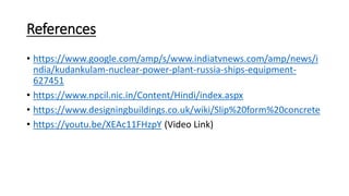 References
• https://www.google.com/amp/s/www.indiatvnews.com/amp/news/i
ndia/kudankulam-nuclear-power-plant-russia-ships-equipment-
627451
• https://www.npcil.nic.in/Content/Hindi/index.aspx
• https://www.designingbuildings.co.uk/wiki/Slip%20form%20concrete
• https://youtu.be/XEAc11FHzpY (Video Link)
 