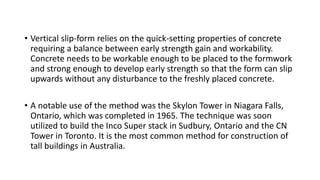 • Vertical slip-form relies on the quick-setting properties of concrete
requiring a balance between early strength gain and workability.
Concrete needs to be workable enough to be placed to the formwork
and strong enough to develop early strength so that the form can slip
upwards without any disturbance to the freshly placed concrete.
• A notable use of the method was the Skylon Tower in Niagara Falls,
Ontario, which was completed in 1965. The technique was soon
utilized to build the Inco Super stack in Sudbury, Ontario and the CN
Tower in Toronto. It is the most common method for construction of
tall buildings in Australia.
 