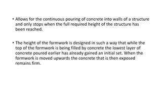 • Allows for the continuous pouring of concrete into walls of a structure
and only stops when the full required height of the structure has
been reached.
• The height of the formwork is designed in such a way that while the
top of the formwork is being filled by concrete the lowest layer of
concrete poured earlier has already gained an initial set. When the
formwork is moved upwards the concrete that is then exposed
remains firm.
 