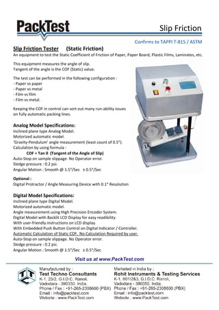 Slip Friction .
                                                                     Confirms to TAPPI T-815 / ASTM .
Slip Friction Tester          (Static Friction)
An equipment to test the Static Coefficient of Friction of Paper, Paper Board, Plastic Films, Laminates, etc.

This equipment measures the angle of slip.
Tangent of the angle is the COF (Static) value.

The test can be performed in the following configuration :
- Paper vs paper
- Paper vs metal
- Film vs film
- Film vs metal.

Keeping the COF in control can sort out many run-ability issues
on fully automatic packing lines.

Analog Model Specifications:
Inclined plane type Analog Model.
Motorized automatic model.
‘Gravity-Pendulum’ angle measurement (least count of 0.5°).
Calculation by using formula :
        COF = Tan θ (Tangent of the Angle of Slip)
Auto-Stop on sample slippage. No Operator error.
Sledge pressure : 0.2 psi.
Angular Motion : Smooth @ 1.5°/Sec ± 0.5°/Sec

Optional :
Digital Protractor / Angle Measuring Device with 0.1° Resolution

Digital Model Specifications:
Inclined plane type Digital Model.
Motorized automatic model.
Angle measurement using High Precision Encoder System.
Digital Model with Backlit LCD Display for easy readibility.
With user-friendly instructions on LCD display.
With Embedded Push Button Control on Digital Indicator / Controller.
Automatic Calculation of Static COF. No Calculation Required by user.
Auto-Stop on sample slippage. No Operator error.
Sledge pressure : 0.2 psi.
Angular Motion : Smooth @ 1.5°/Sec ± 0.5°/Sec
 