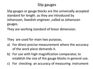 Slip gauges
Slip gauges or gauge blocks are the universally accepted
standard for length. as they are introduced by
Johansson, Swedish engineer ,called as Johansson
gauges.
They are working standard of linear dimension.
They are used for main two purpose,
a) For direct precise measurement where the accuracy
of the work piece demands it.
b) For use with high magnification comparator, to
establish the size of the gauge blocks in general use.
c) For checking an accuracy of measuring instrument
 