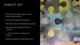 S A M L E T S E T
• Online-kommunikation svæver mellem
skepsis og evangelisme
• Online kræver særlige kompetencer
• Væsentlige del af onlinearbejdet er usynligt
• Afsender og KPI må følge af konkret
“strategi”
• … men mennesker er vigtigere end
strategi
• Indhold skal tænkes uafhængigt af kanal
Photo: Caroline
 